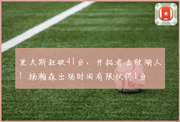 里夫斯狂砍41分，开拓者击败湖人！杨瀚森出场时间有限仅得1分