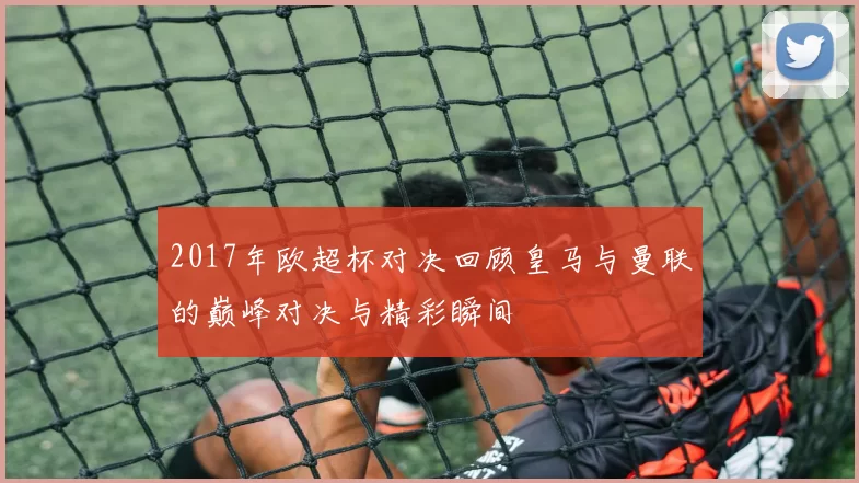 2017年欧超杯对决回顾皇马与曼联的巅峰对决与精彩瞬间