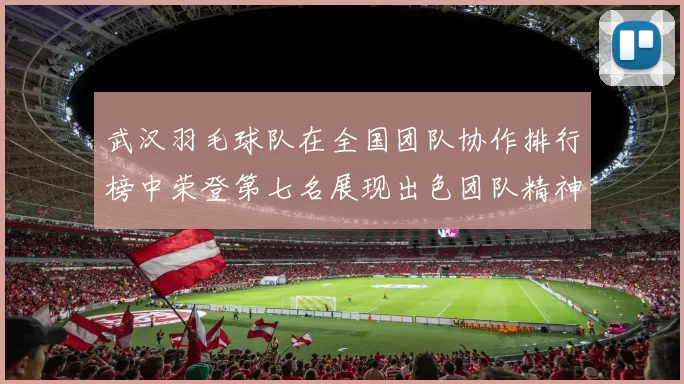 武汉羽毛球队在全国团队协作排行榜中荣登第七名展现出色团队精神与实力