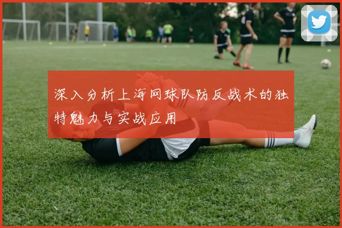 深入分析上海网球队防反战术的独特魅力与实战应用