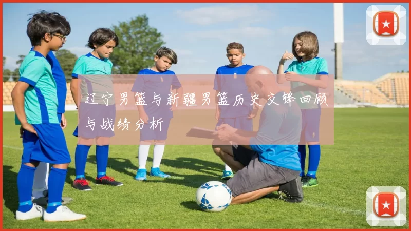 辽宁男篮与新疆男篮历史交锋回顾与战绩分析