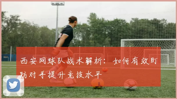 西安网球队战术解析：如何有效盯防对手提升竞技水平