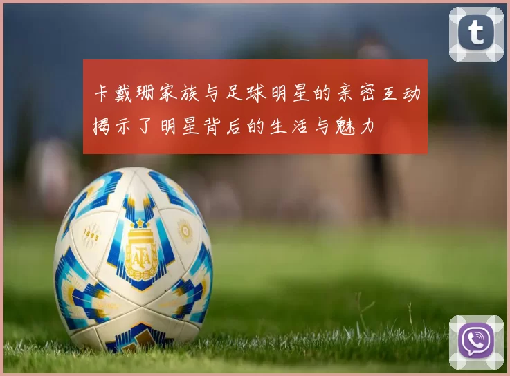 卡戴珊家族与足球明星的亲密互动揭示了明星背后的生活与魅力