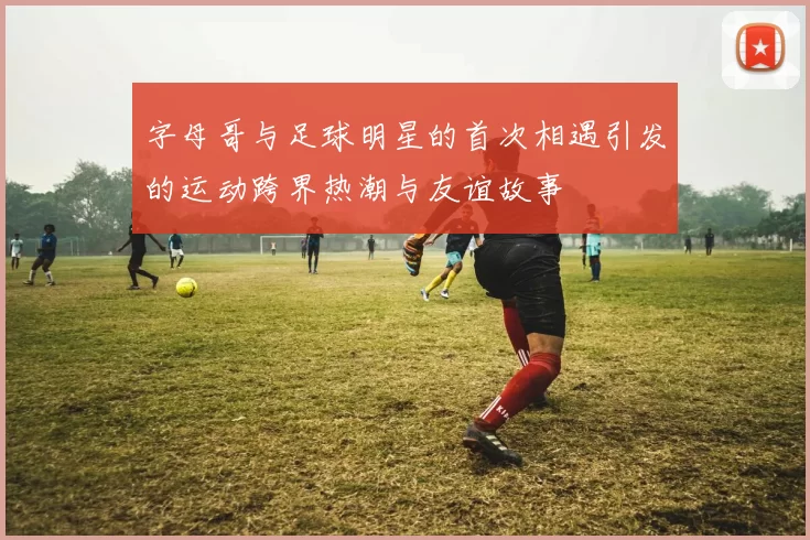 字母哥与足球明星的首次相遇引发的运动跨界热潮与友谊故事
