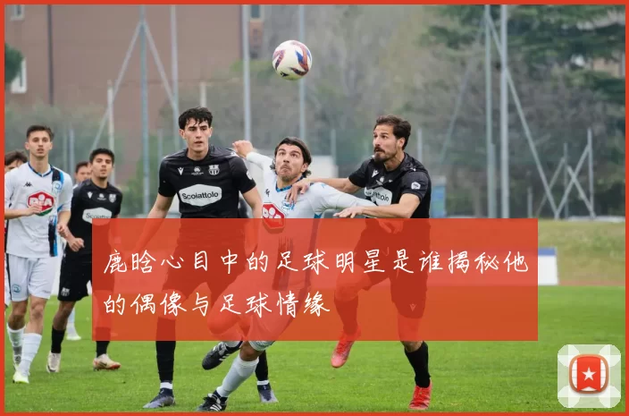 鹿晗心目中的足球明星是谁揭秘他的偶像与足球情缘