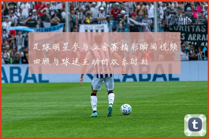 足球明星参与业余赛精彩瞬间视频回顾与球迷互动的欢乐时刻