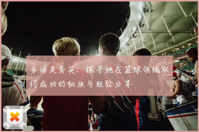 专访吴秀英：探寻她在篮球领域取得成功的秘诀与经验分享