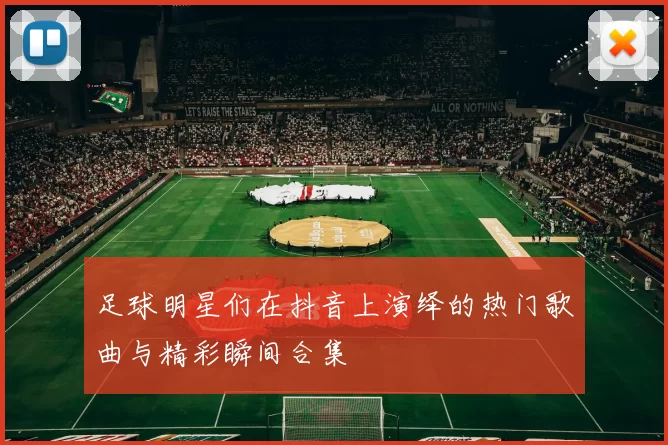 足球明星们在抖音上演绎的热门歌曲与精彩瞬间合集