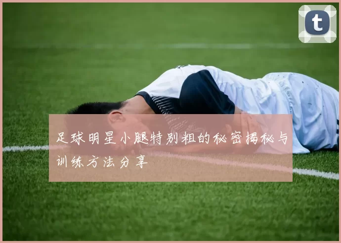 足球明星小腿特别粗的秘密揭秘与训练方法分享