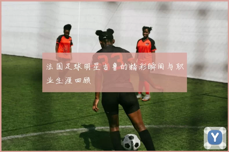 法国足球明星吉鲁的精彩瞬间与职业生涯回顾