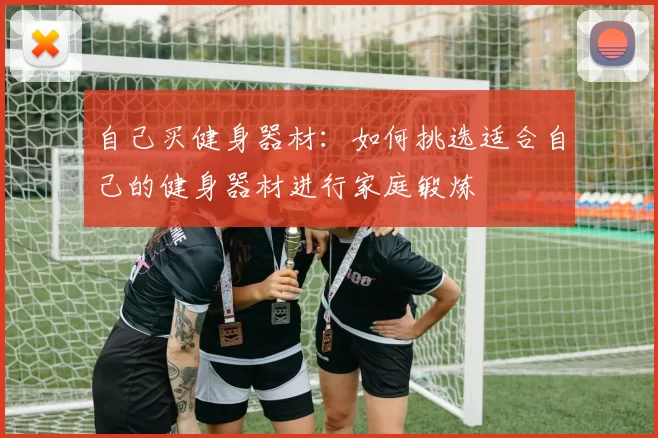 自己买健身器材：如何挑选适合自己的健身器材进行家庭锻炼