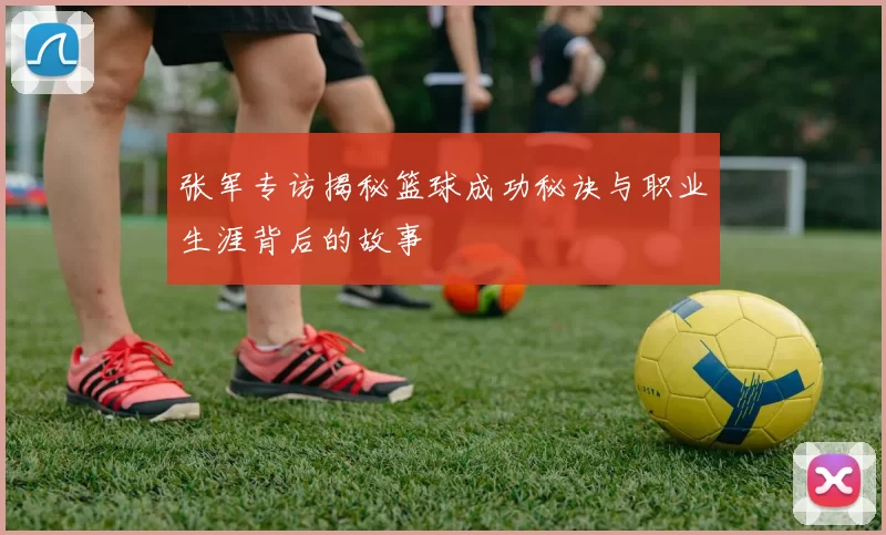 张军专访揭秘篮球成功秘诀与职业生涯背后的故事