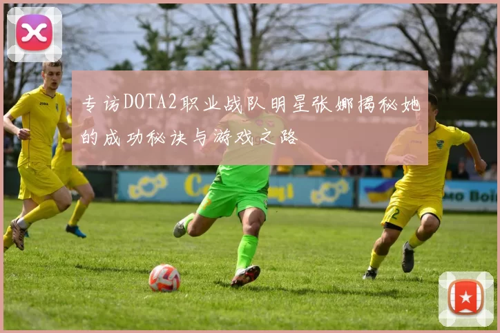 专访DOTA2职业战队明星张娜揭秘她的成功秘诀与游戏之路