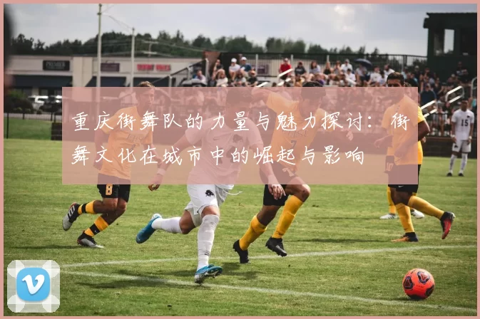 重庆街舞队的力量与魅力探讨：街舞文化在城市中的崛起与影响