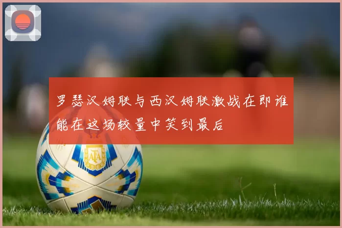 罗瑟汉姆联与西汉姆联激战在即谁能在这场较量中笑到最后