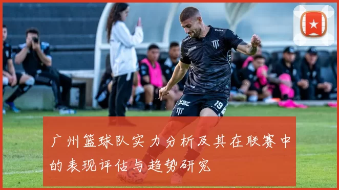 广州篮球队实力分析及其在联赛中的表现评估与趋势研究
