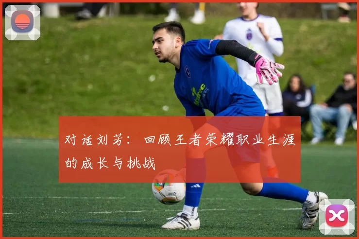 对话刘芳：回顾王者荣耀职业生涯的成长与挑战