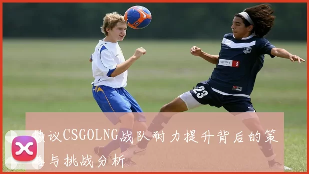 热议CSGOLNG战队耐力提升背后的策略与挑战分析