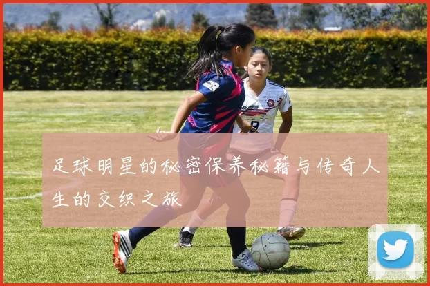 足球明星的秘密保养秘籍与传奇人生的交织之旅