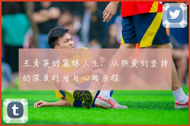 王秀英的篮球人生：从热爱到坚持的深度对话与心路历程