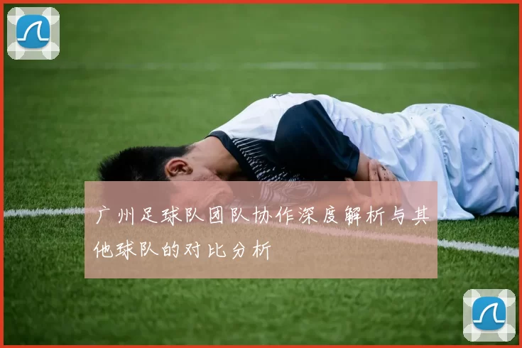 广州足球队团队协作深度解析与其他球队的对比分析