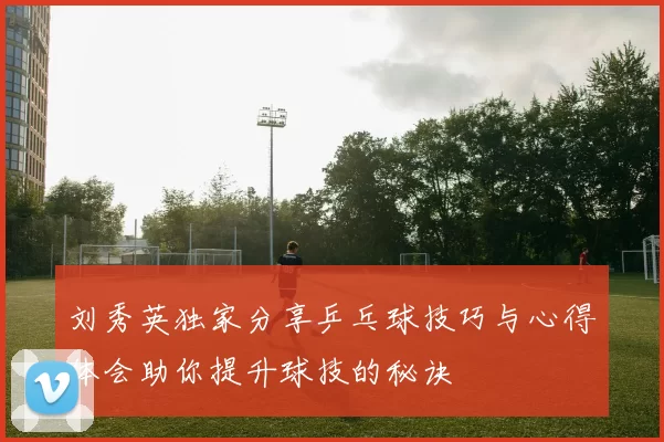 刘秀英独家分享乒乓球技巧与心得体会助你提升球技的秘诀