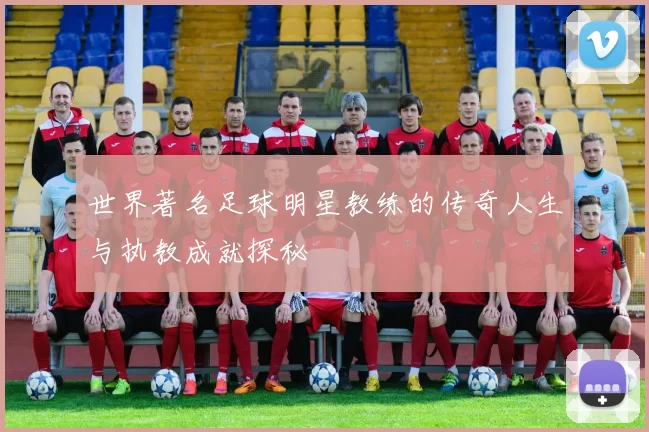 世界著名足球明星教练的传奇人生与执教成就探秘