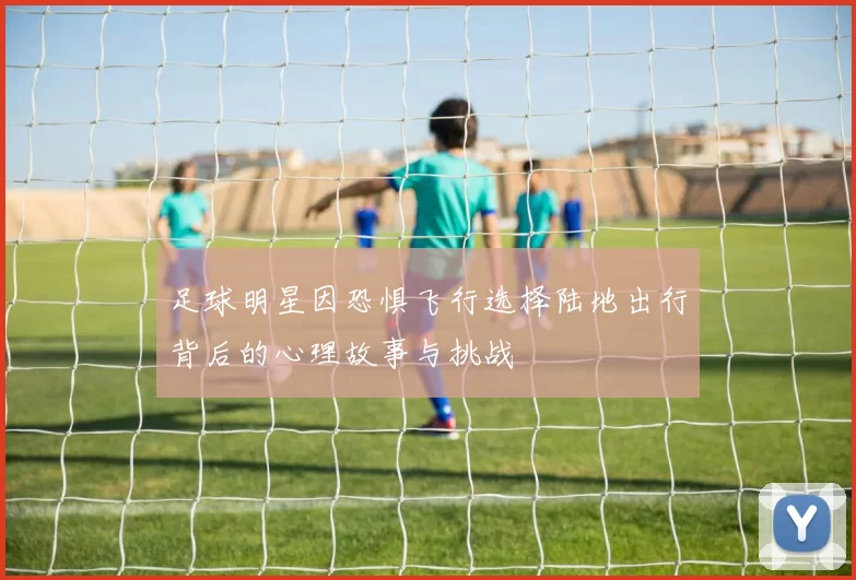 足球明星因恐惧飞行选择陆地出行背后的心理故事与挑战