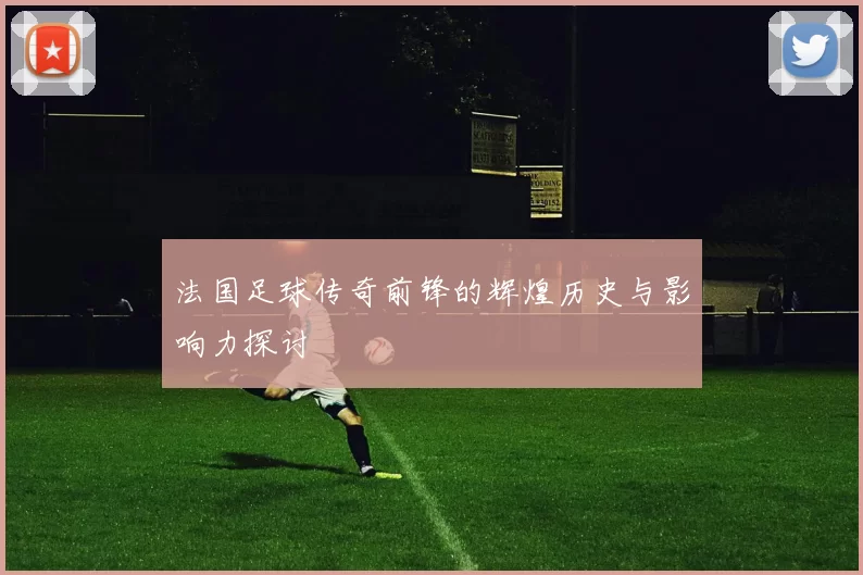 法国足球传奇前锋的辉煌历史与影响力探讨