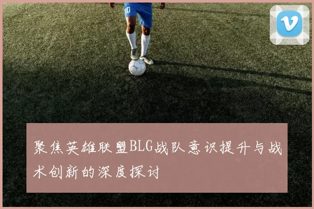 聚焦英雄联盟BLG战队意识提升与战术创新的深度探讨