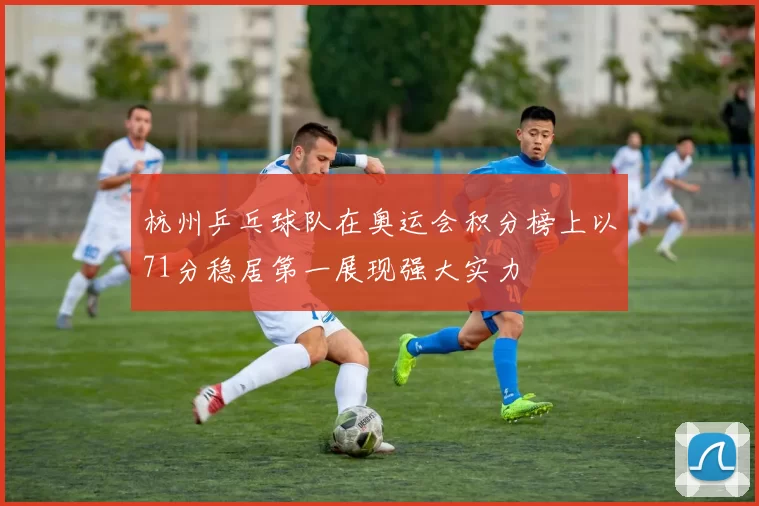 杭州乒乓球队在奥运会积分榜上以71分稳居第一展现强大实力