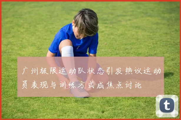 广州极限运动队状态引发热议运动员表现与训练方式成焦点讨论