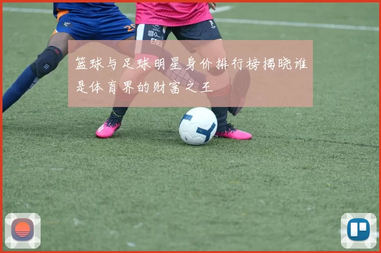 篮球与足球明星身价排行榜揭晓谁是体育界的财富之王