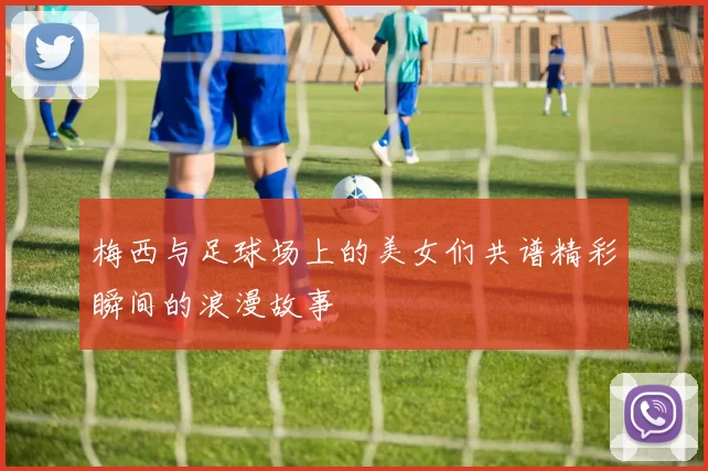 梅西与足球场上的美女们共谱精彩瞬间的浪漫故事