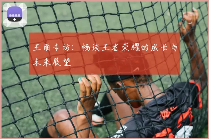 王丽专访：畅谈王者荣耀的成长与未来展望