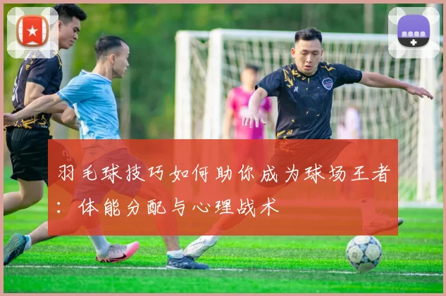 羽毛球技巧如何助你成为球场王者：体能分配与心理战术