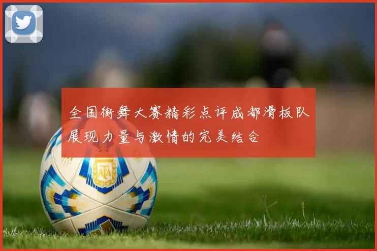 全国街舞大赛精彩点评成都滑板队展现力量与激情的完美结合