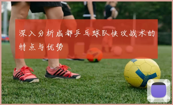 深入分析成都乒乓球队快攻战术的特点与优势