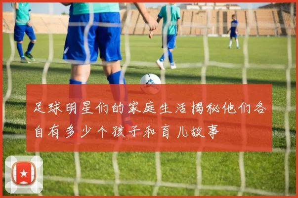 足球明星们的家庭生活揭秘他们各自有多少个孩子和育儿故事