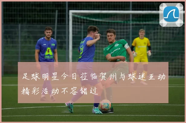 足球明星今日莅临贺州与球迷互动精彩活动不容错过