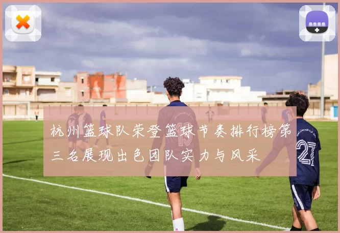 杭州篮球队荣登篮球节奏排行榜第三名展现出色团队实力与风采