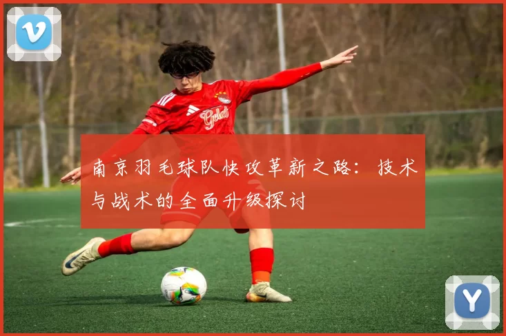 南京羽毛球队快攻革新之路：技术与战术的全面升级探讨