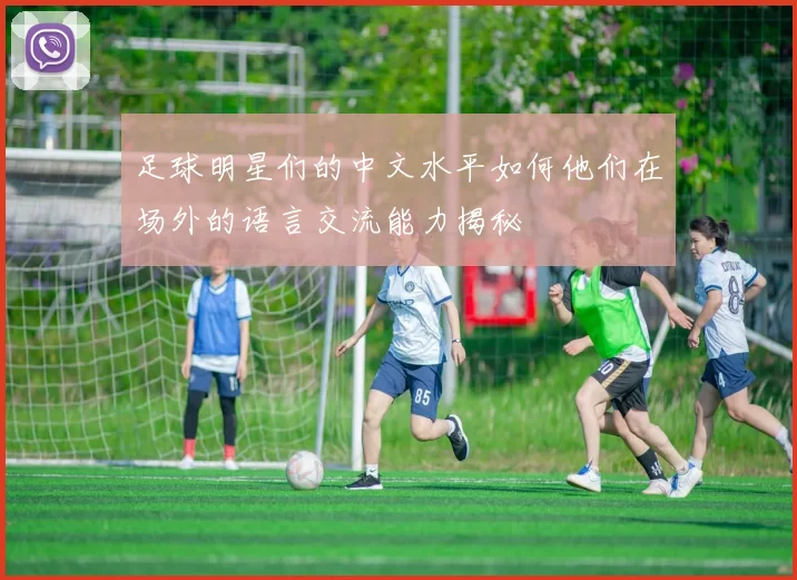 足球明星们的中文水平如何他们在场外的语言交流能力揭秘