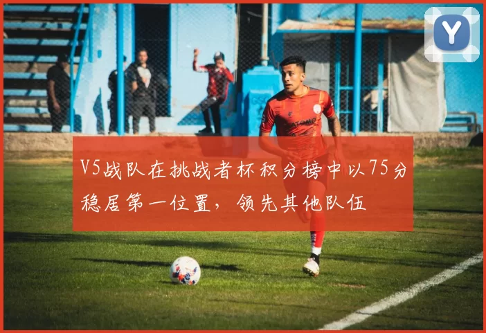 V5战队在挑战者杯积分榜中以75分稳居第一位置，领先其他队伍