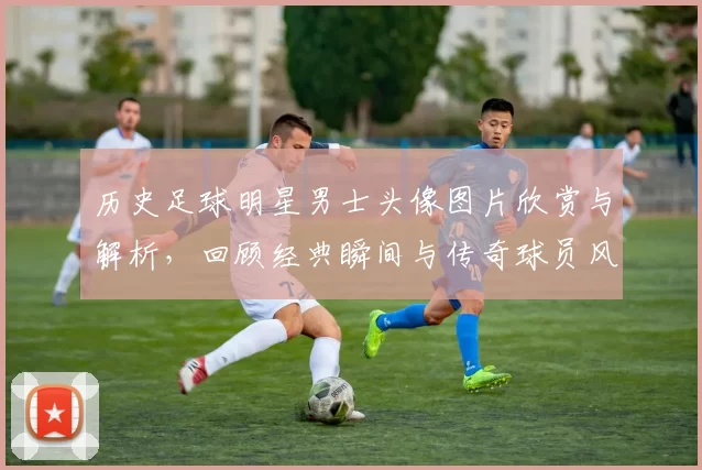 历史足球明星男士头像图片欣赏与解析，回顾经典瞬间与传奇球员风采