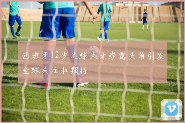 西班牙12岁足球天才崭露头角引发全球关注和期待