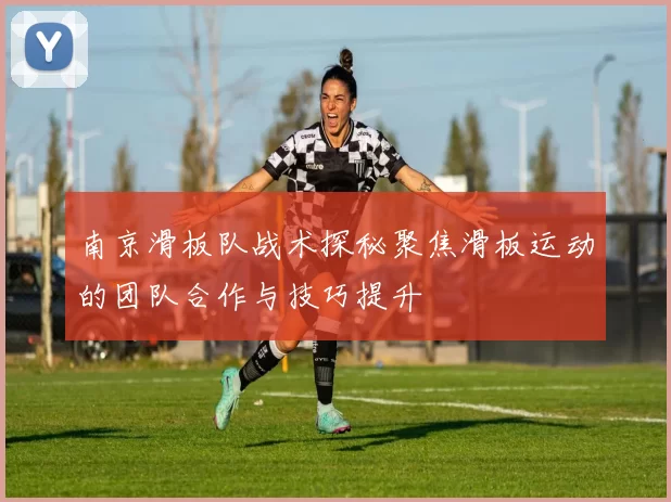 南京滑板队战术探秘聚焦滑板运动的团队合作与技巧提升