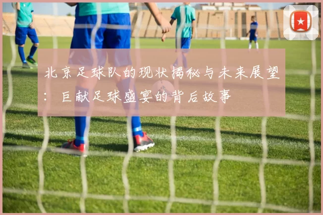 北京足球队的现状揭秘与未来展望：巨献足球盛宴的背后故事