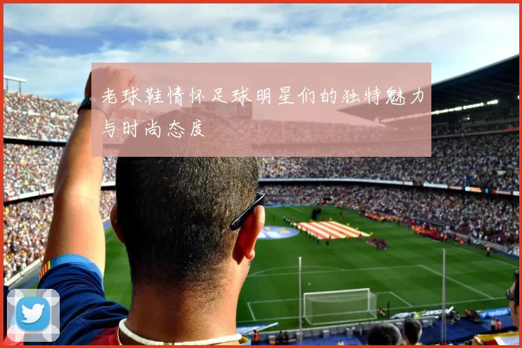 老球鞋情怀足球明星们的独特魅力与时尚态度