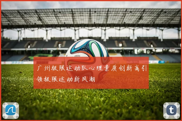广州极限运动队心理素质创新高引领极限运动新风潮